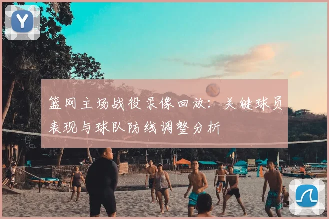 篮网主场战役录像回放：关键球员表现与球队防线调整分析