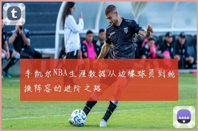 李凯尔NBA生涯数据从边缘球员到轮换阵容的进阶之路