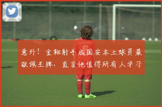 意外!金靴射手成国安本土球员最敬佩王牌,直言他值得所有人学习