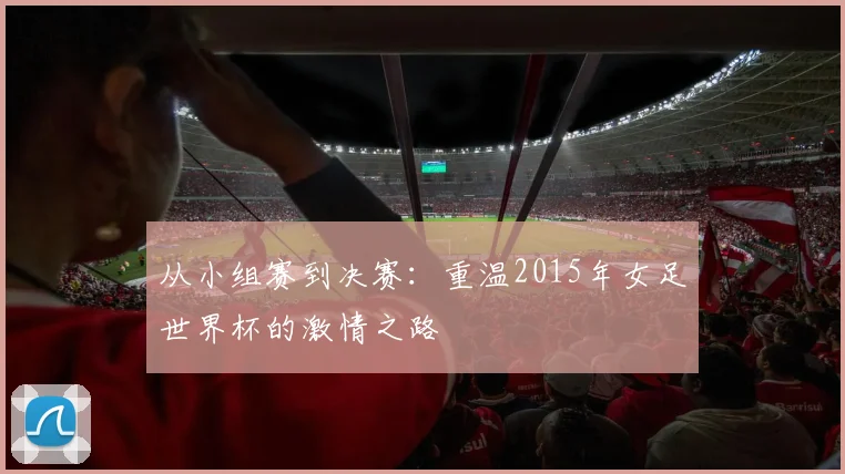 从小组赛到决赛：重温2015年女足世界杯的激情之路