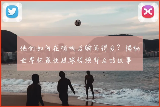 他们如何在哨响后瞬间得分?揭秘世界杯最快进球视频背后的故事