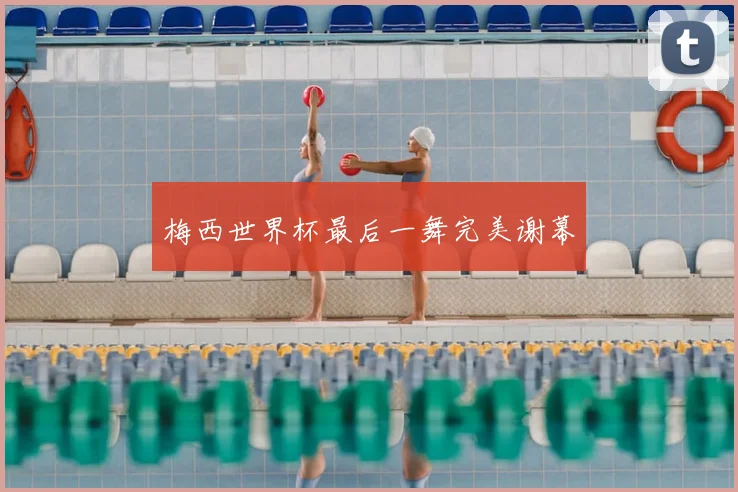 梅西世界杯最后一舞完美谢幕