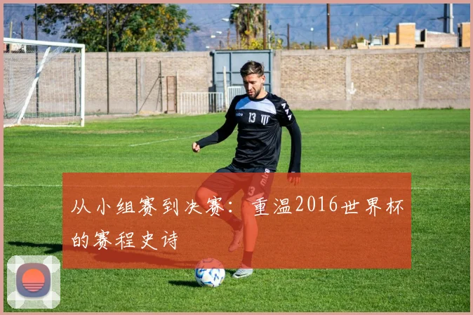 从小组赛到决赛：重温2016世界杯的赛程史诗