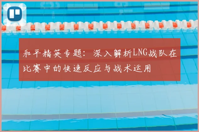 和平精英专题：深入解析LNG战队在比赛中的快速反应与战术运用