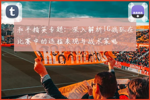 和平精英专题：深入解析IG战队在比赛中的迅猛表现与战术策略