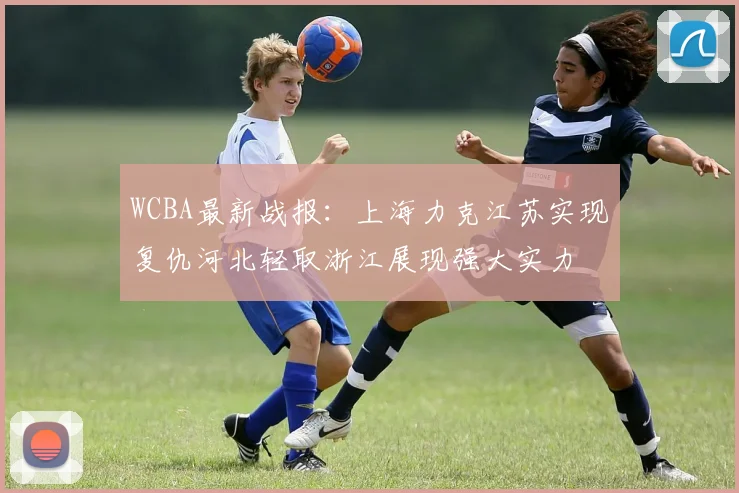 WCBA最新战报:上海力克江苏实现复仇河北轻取浙江展现强大实力