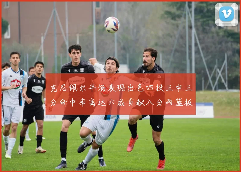 克尼佩尔半场表现出色四投三中三分命中率高达六成贡献八分两篮板