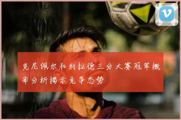 克尼佩尔和利拉德三分大赛冠军概率分析揭示竞争态势