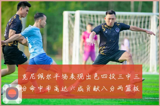 克尼佩尔半场表现出色四投三中三分命中率高达六成贡献八分两篮板