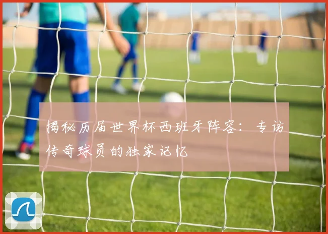 揭秘历届世界杯西班牙阵容：专访传奇球员的独家记忆