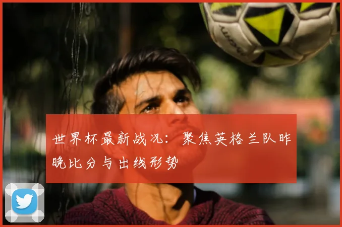 世界杯最新战况：聚焦英格兰队昨晚比分与出线形势