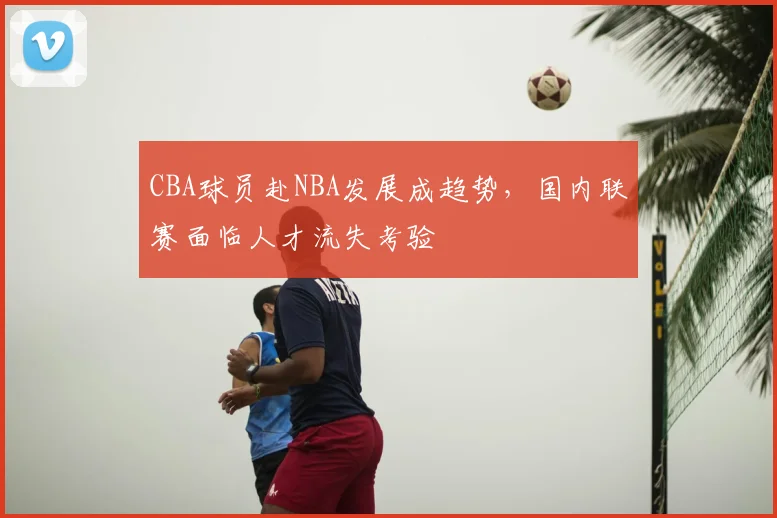 CBA球员赴NBA发展成趋势，国内联赛面临人才流失考验