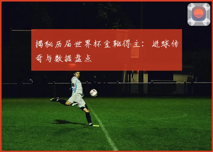 揭秘历届世界杯金靴得主：进球传奇与数据盘点