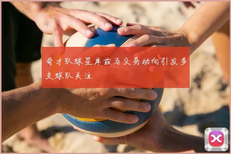 奇才队球星库兹马交易动向引发多支球队关注