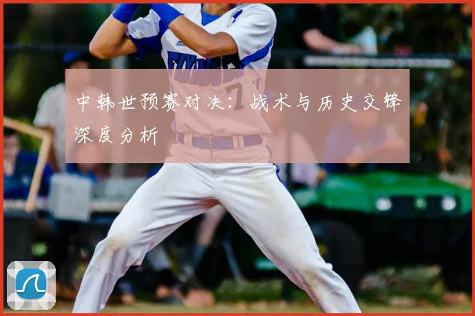 中韩世预赛对决：战术与历史交锋深度分析