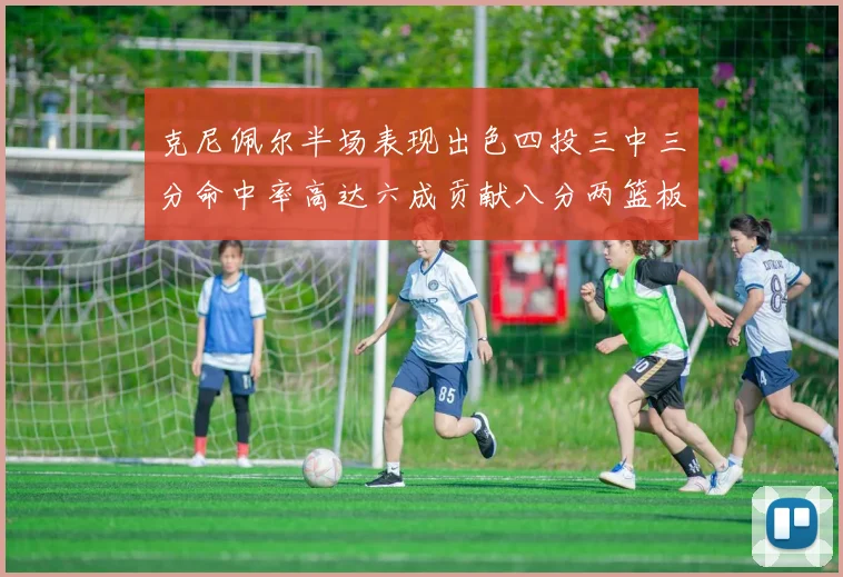 克尼佩尔半场表现出色四投三中三分命中率高达六成贡献八分两篮板
