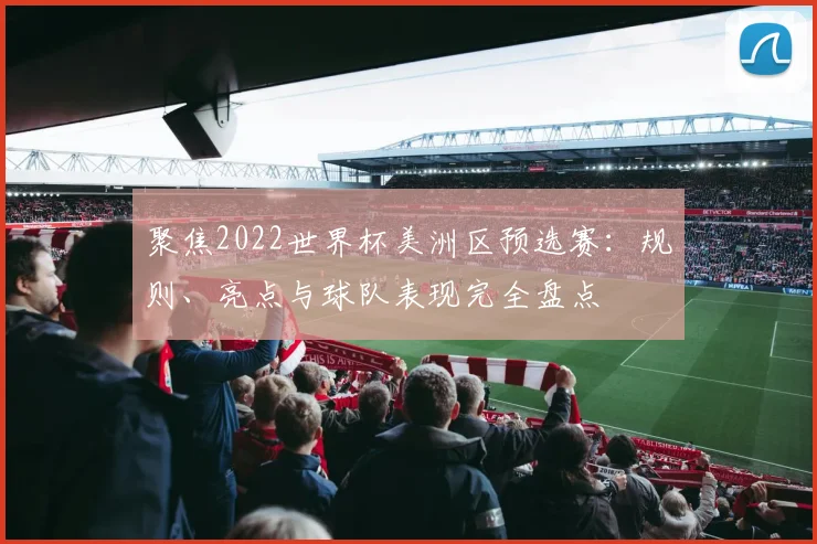 聚焦2022世界杯美洲区预选赛：规则、亮点与球队表现完全盘点