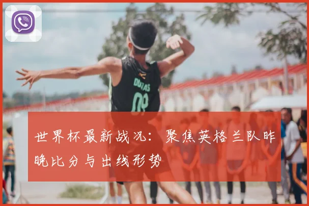 世界杯最新战况：聚焦英格兰队昨晚比分与出线形势