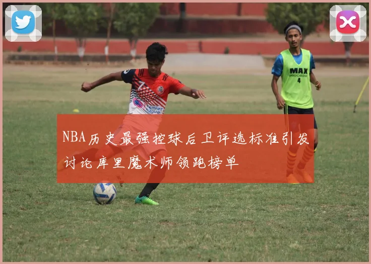NBA历史最强控球后卫评选标准引发讨论库里魔术师领跑榜单