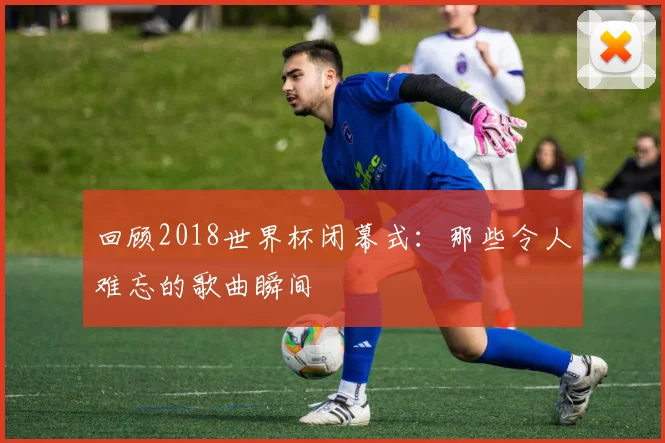 回顾2018世界杯闭幕式：那些令人难忘的歌曲瞬间