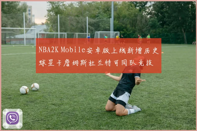 NBA2K Mobile安卓版上线新增历史球星卡詹姆斯杜兰特可同队竞技