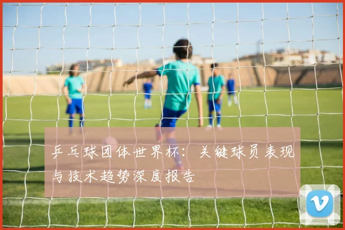 乒乓球团体世界杯：关键球员表现与技术趋势深度报告