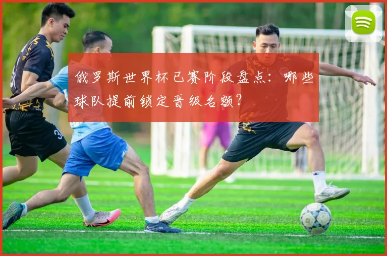 俄罗斯世界杯已赛阶段盘点：哪些球队提前锁定晋级名额？