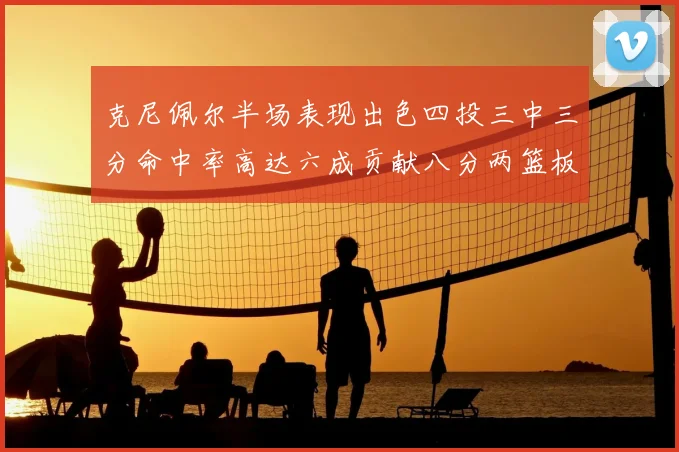 克尼佩尔半场表现出色四投三中三分命中率高达六成贡献八分两篮板