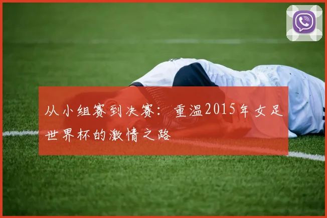 从小组赛到决赛：重温2015年女足世界杯的激情之路