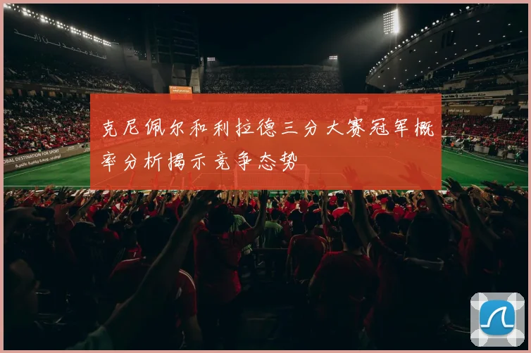 克尼佩尔和利拉德三分大赛冠军概率分析揭示竞争态势