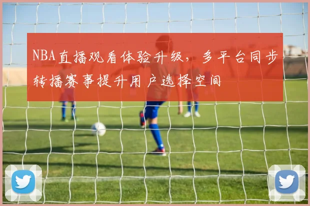 NBA直播观看体验升级,多平台同步转播赛事提升用户选择空间