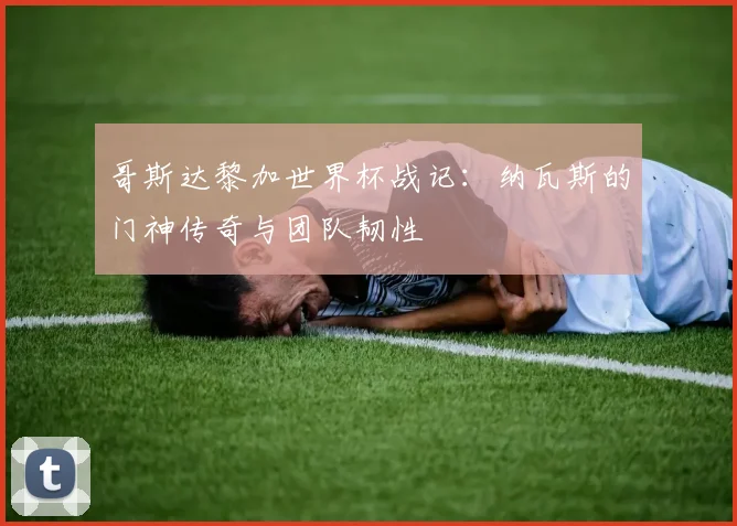哥斯达黎加世界杯战记：纳瓦斯的门神传奇与团队韧性