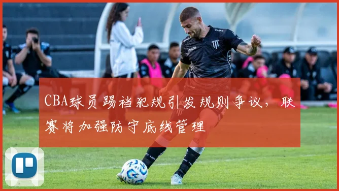 CBA球员踢裆犯规引发规则争议，联赛将加强防守底线管理