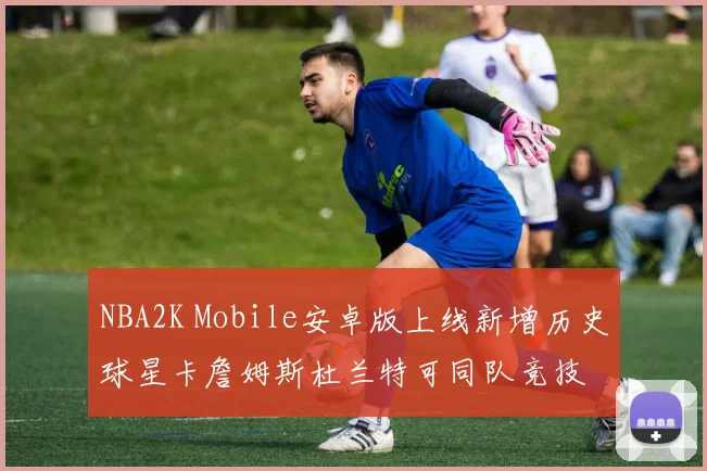 NBA2K Mobile安卓版上线新增历史球星卡詹姆斯杜兰特可同队竞技