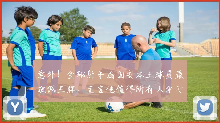 意外!金靴射手成国安本土球员最敬佩王牌,直言他值得所有人学习