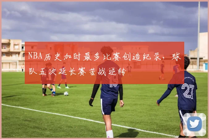 NBA历史加时最多比赛创造纪录,球队五次延长赛苦战逆转