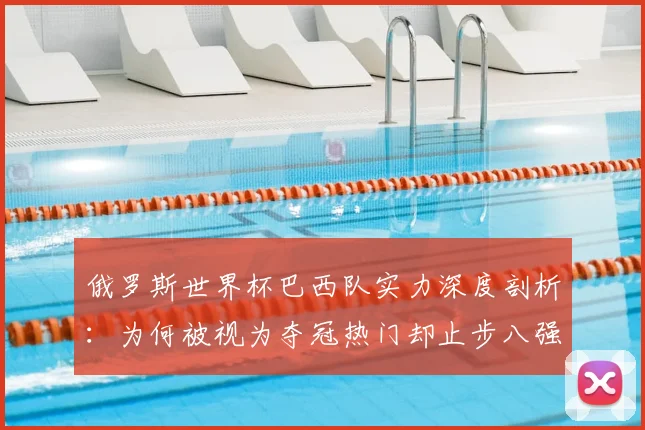 俄罗斯世界杯巴西队实力深度剖析：为何被视为夺冠热门却止步八强
