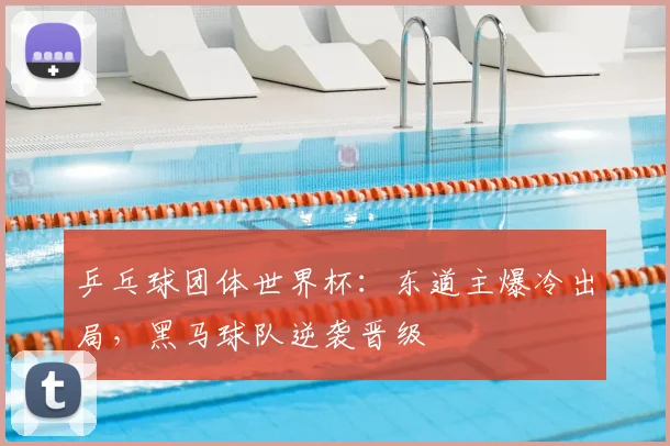 乒乓球团体世界杯：东道主爆冷出局，黑马球队逆袭晋级