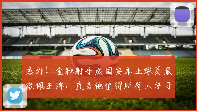 意外！金靴射手成国安本土球员最敬佩王牌，直言他值得所有人学习_张玉宁_国安队_蒙哥马利