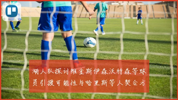 湖人队探讨维金斯伊森沃特森等球员引援可能性与哈里斯等人契合方向