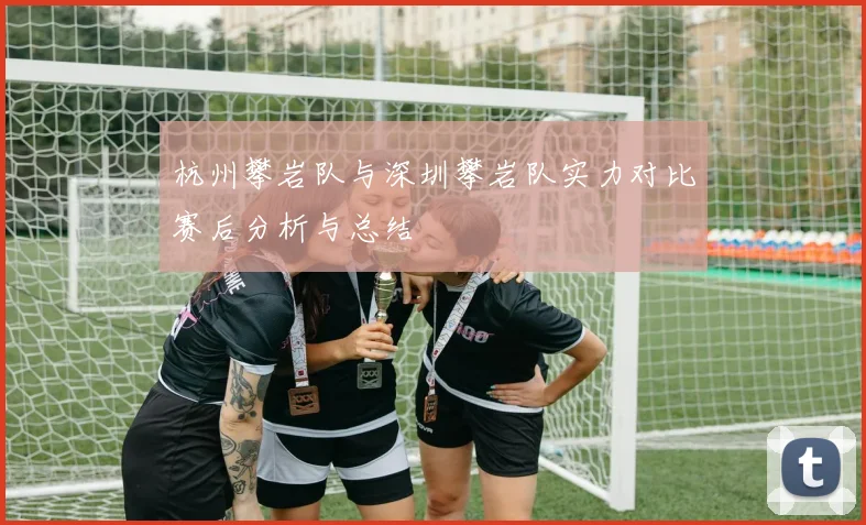 杭州攀岩队与深圳攀岩队实力对比赛后分析与总结