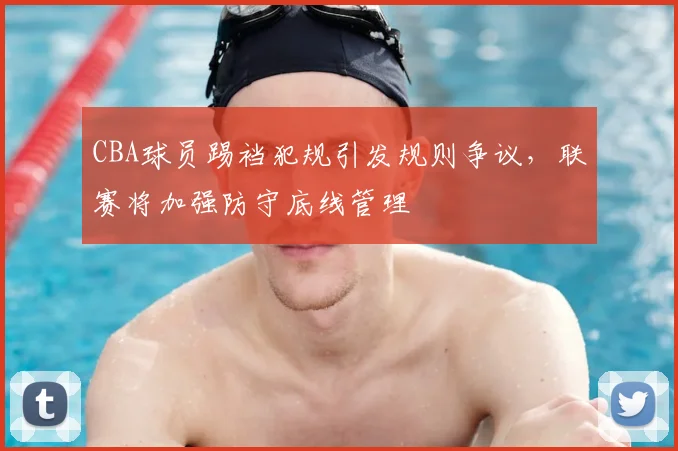 CBA球员踢裆犯规引发规则争议，联赛将加强防守底线管理