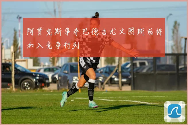 阿贾克斯争夺巴德吉尤文图斯或将加入竞争行列