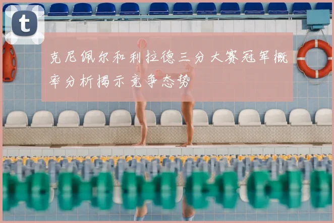 克尼佩尔和利拉德三分大赛冠军概率分析揭示竞争态势