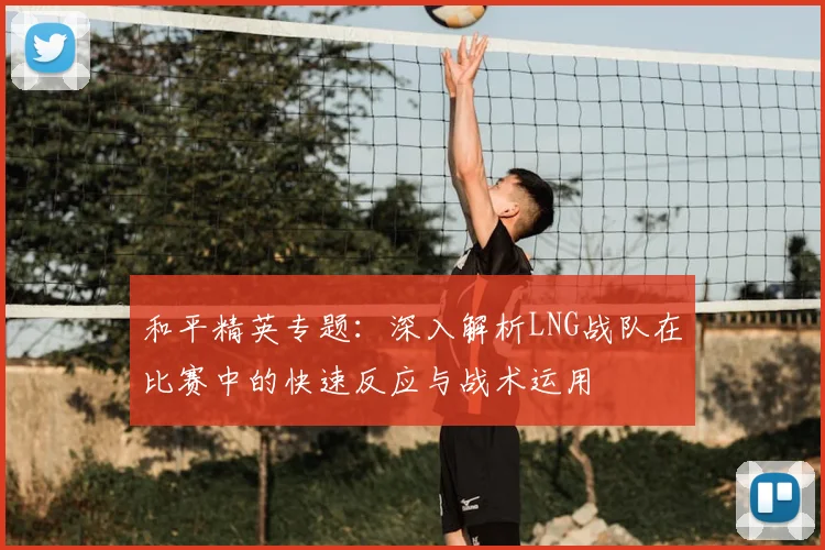 和平精英专题：深入解析LNG战队在比赛中的快速反应与战术运用