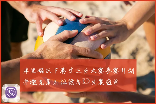 库里确认下赛季三分大赛参赛计划并邀克莱利拉德与KD共襄盛举