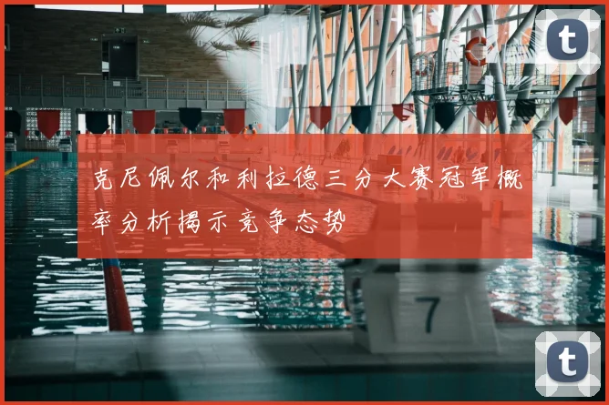 克尼佩尔和利拉德三分大赛冠军概率分析揭示竞争态势
