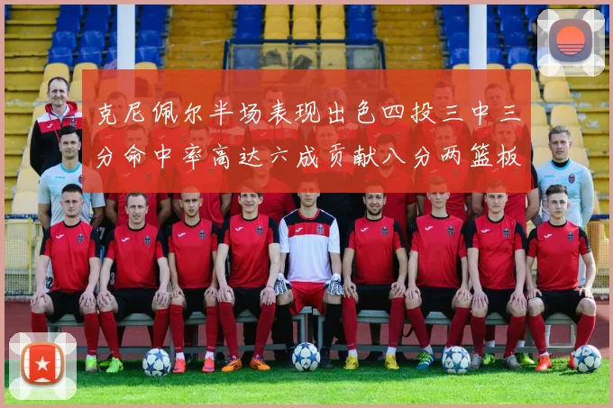 克尼佩尔半场表现出色四投三中三分命中率高达六成贡献八分两篮板
