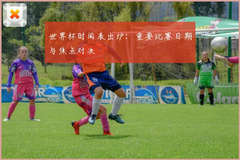 世界杯时间表出炉:重要比赛日期与焦点对决