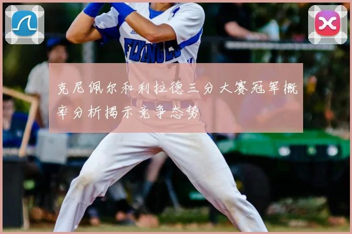 克尼佩尔和利拉德三分大赛冠军概率分析揭示竞争态势